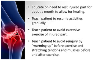 • Educate on need to rest injured part for
  about a month to allow for healing.
• Teach patient to resume activities
  gradually.
• Teach patient to avoid excessive
  exercise of injured part.
• Teach patient to avoid reinjury by
  “warming up” before exercise and
  stretching tendons and muscles before
  and after exercise.
 