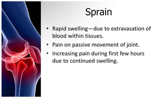 Sprain
• Rapid swelling—due to extravasation of
  blood within tissues.
• Pain on passive movement of joint.
• Increasing pain during first few hours
  due to continued swelling.
 