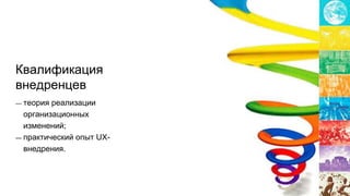 Квалификация
внедренцев
— теория реализации
организационных
изменений;
— практический опыт UX-
внедрения.
 