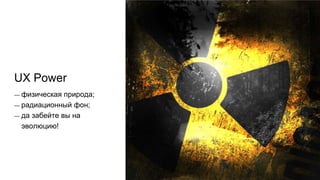 UX Power
— физическая природа;
— радиационный фон;
— да забейте вы на
эволюцию!
 