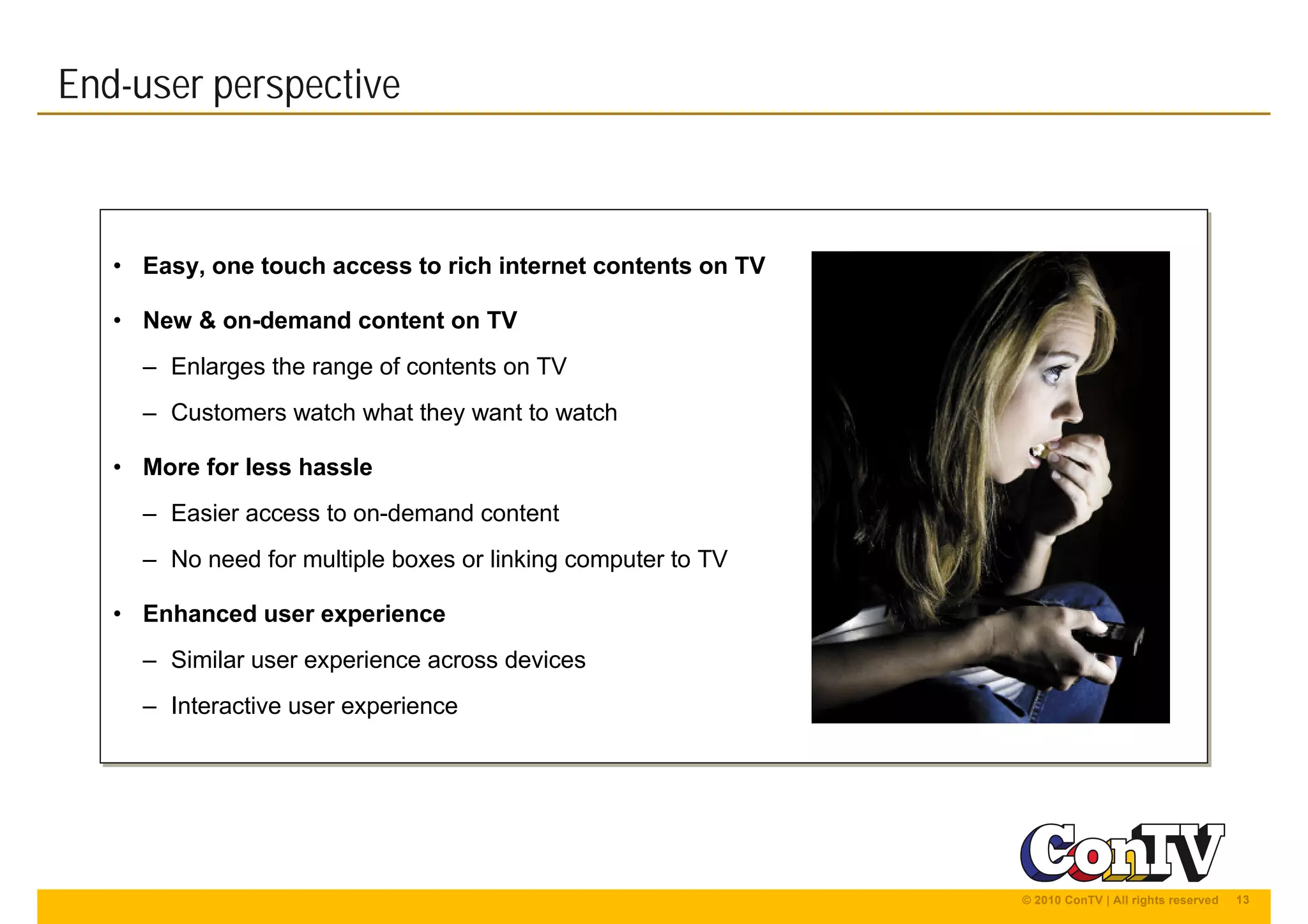 13© 2010 ConTV | All rights reserved
• Easy, one touch access to rich internet contents on TV
• New & on-demand content on TV
– Enlarges the range of contents on TV
– Customers watch what they want to watch
• More for less hassle
– Easier access to on-demand content
– No need for multiple boxes or linking computer to TV
• Enhanced user experience
– Similar user experience across devices
– Interactive user experience
• Easy, one touch access to rich internet contents on TV
• New & on-demand content on TV
– Enlarges the range of contents on TV
– Customers watch what they want to watch
• More for less hassle
– Easier access to on-demand content
– No need for multiple boxes or linking computer to TV
• Enhanced user experience
– Similar user experience across devices
– Interactive user experience
End-user perspective
 