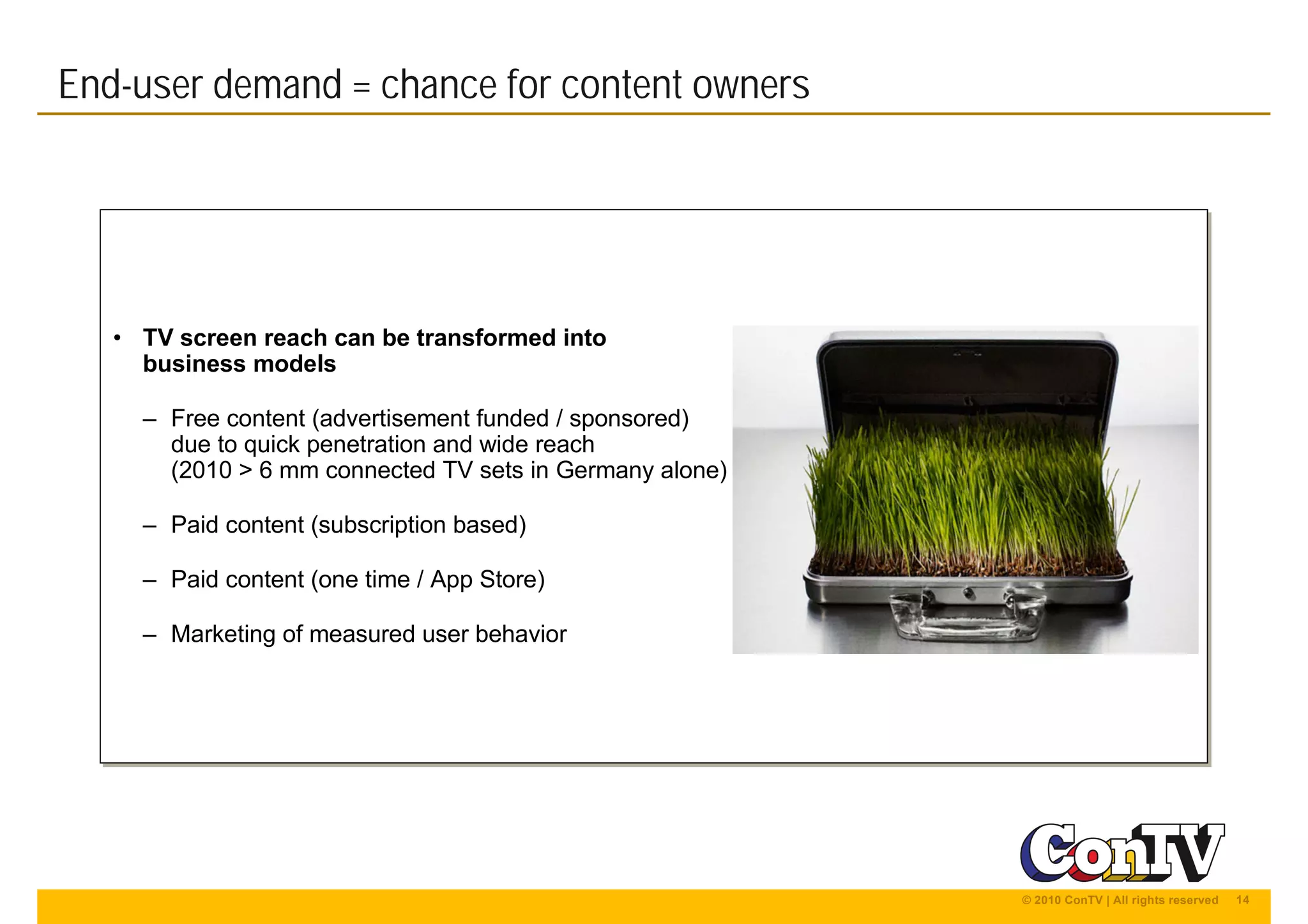 14© 2010 ConTV | All rights reserved
• TV screen reach can be transformed into
business models
– Free content (advertisement funded / sponsored)
due to quick penetration and wide reach
(2010 > 6 mm connected TV sets in Germany alone)
– Paid content (subscription based)
– Paid content (one time / App Store)
– Marketing of measured user behavior
• TV screen reach can be transformed into
business models
– Free content (advertisement funded / sponsored)
due to quick penetration and wide reach
(2010 > 6 mm connected TV sets in Germany alone)
– Paid content (subscription based)
– Paid content (one time / App Store)
– Marketing of measured user behavior
End-user demand = chance for content owners
 