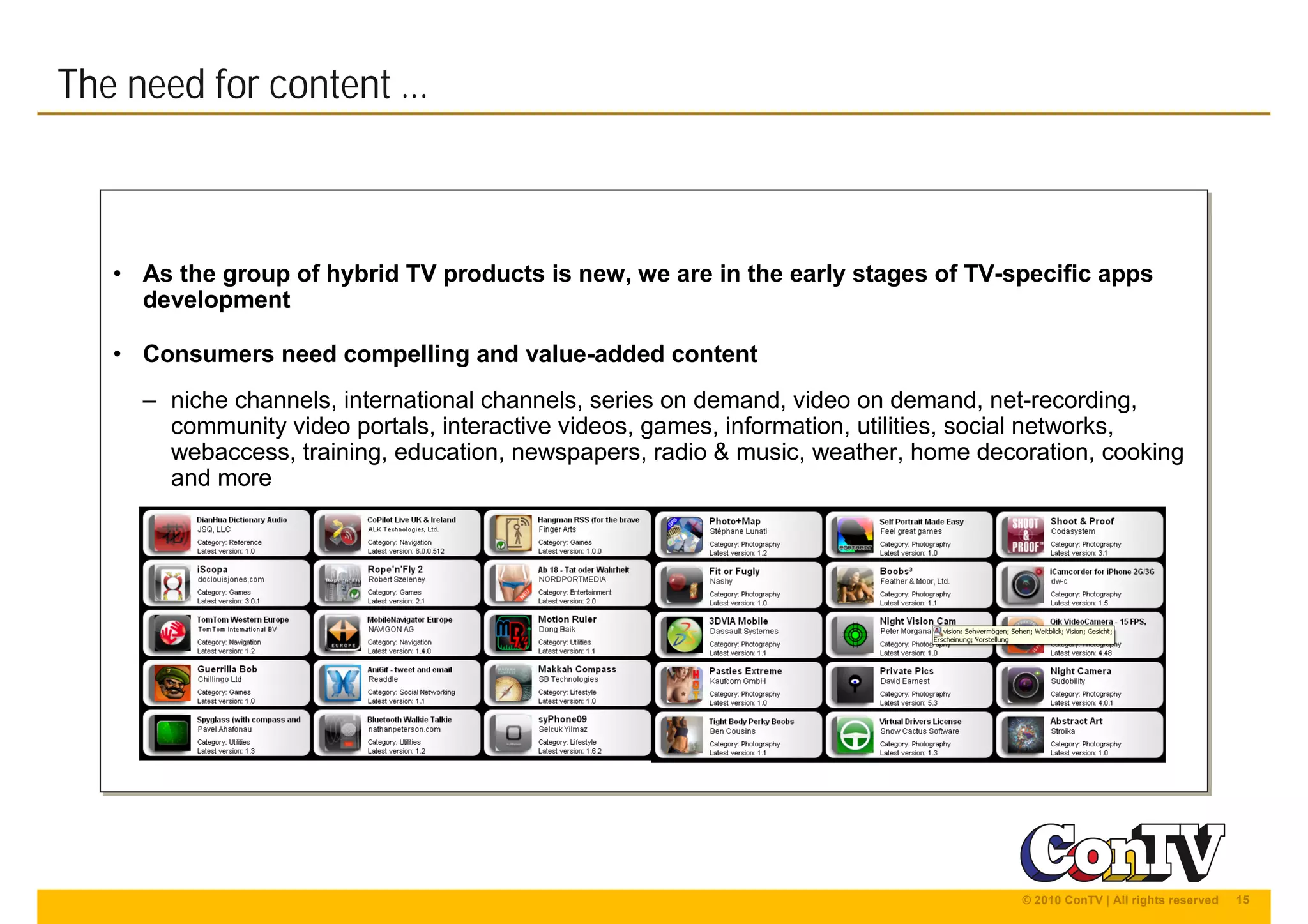 15© 2010 ConTV | All rights reserved
• As the group of hybrid TV products is new, we are in the early stages of TV-specific apps
development
• Consumers need compelling and value-added content
– niche channels, international channels, series on demand, video on demand, net-recording,
community video portals, interactive videos, games, information, utilities, social networks,
webaccess, training, education, newspapers, radio & music, weather, home decoration, cooking
and more
• As the group of hybrid TV products is new, we are in the early stages of TV-specific apps
development
• Consumers need compelling and value-added content
– niche channels, international channels, series on demand, video on demand, net-recording,
community video portals, interactive videos, games, information, utilities, social networks,
webaccess, training, education, newspapers, radio & music, weather, home decoration, cooking
and more
The need for content ...
 