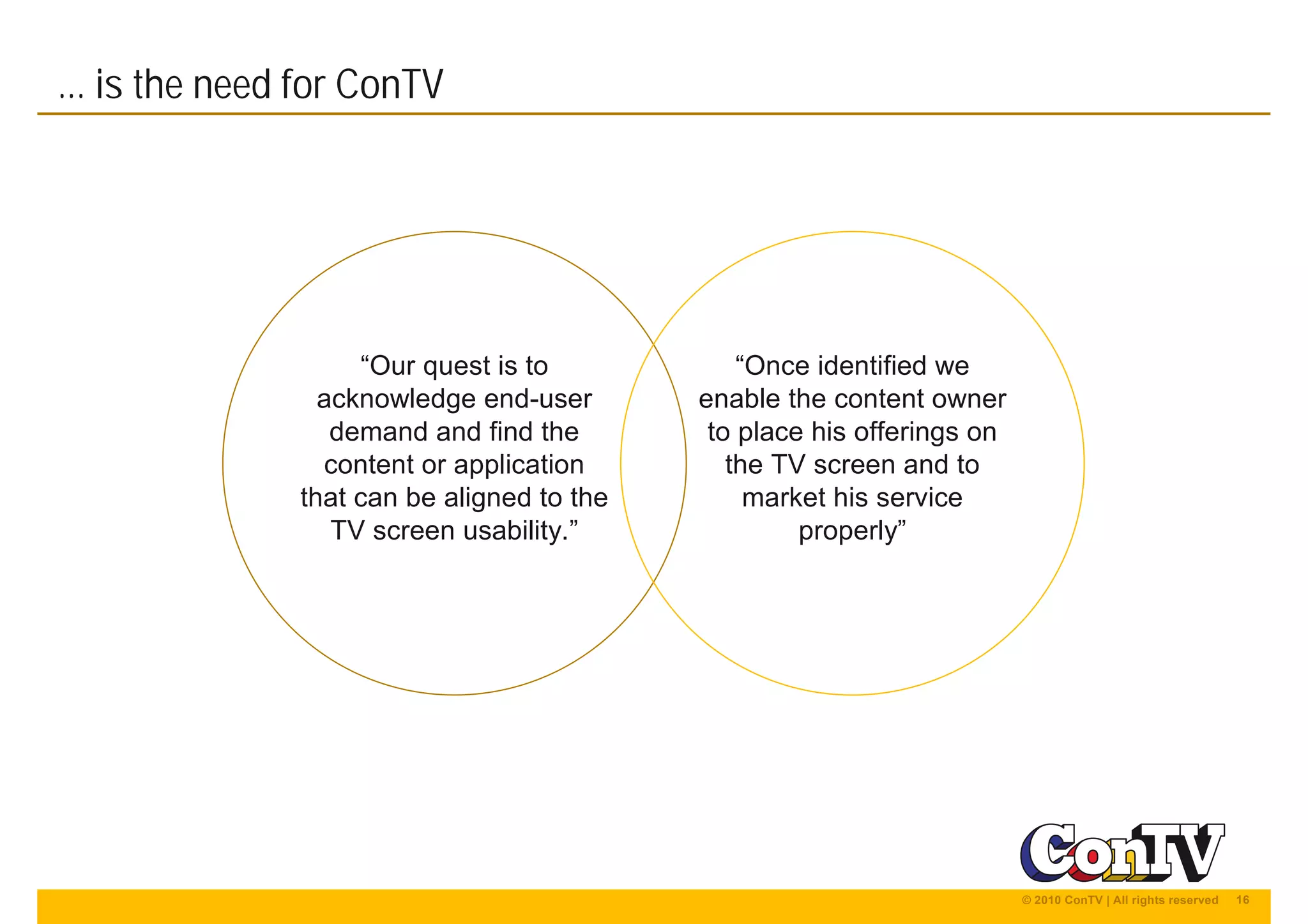 16© 2010 ConTV | All rights reserved
... is the need for ConTV
“Our quest is to
acknowledge end-user
demand and find the
content or application
that can be aligned to the
TV screen usability.”
“Once identified we
enable the content owner
to place his offerings on
the TV screen and to
market his service
properly”
 
