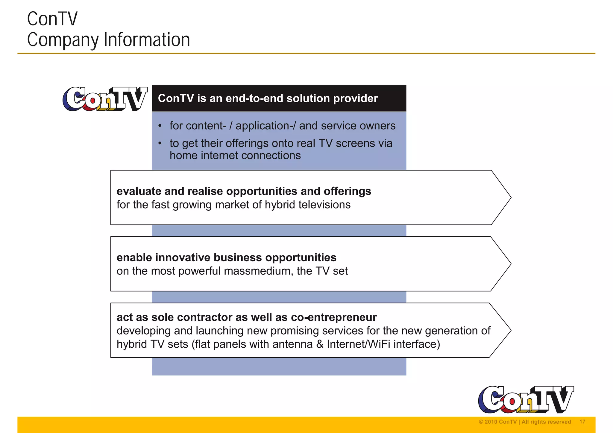 17© 2010 ConTV | All rights reserved
• for content- / application-/ and service owners
• to get their offerings onto real TV screens via
home internet connections
ConTV
Company Information
ConTV is an end-to-end solution provider
enable innovative business opportunities
on the most powerful massmedium, the TV set
act as sole contractor as well as co-entrepreneur
developing and launching new promising services for the new generation of
hybrid TV sets (flat panels with antenna & Internet/WiFi interface)
evaluate and realise opportunities and offerings
for the fast growing market of hybrid televisions
 