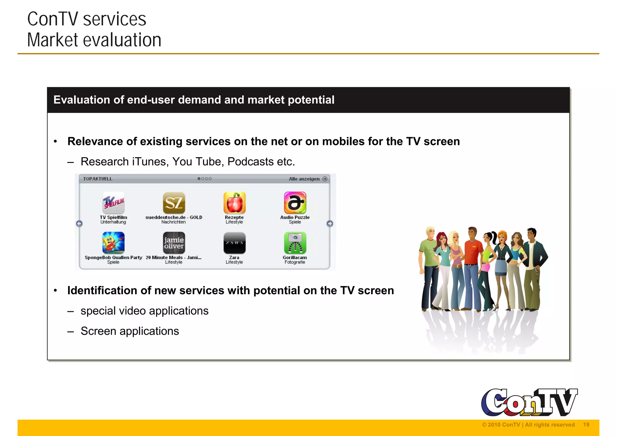 19© 2010 ConTV | All rights reserved
Evaluation of end-user demand and market potentialEvaluation of end-user demand and market potential
• Relevance of existing services on the net or on mobiles for the TV screen
– Research iTunes, You Tube, Podcasts etc.
• Identification of new services with potential on the TV screen
– special video applications
– Screen applications
• Relevance of existing services on the net or on mobiles for the TV screen
– Research iTunes, You Tube, Podcasts etc.
• Identification of new services with potential on the TV screen
– special video applications
– Screen applications
ConTV services
Market evaluation
 