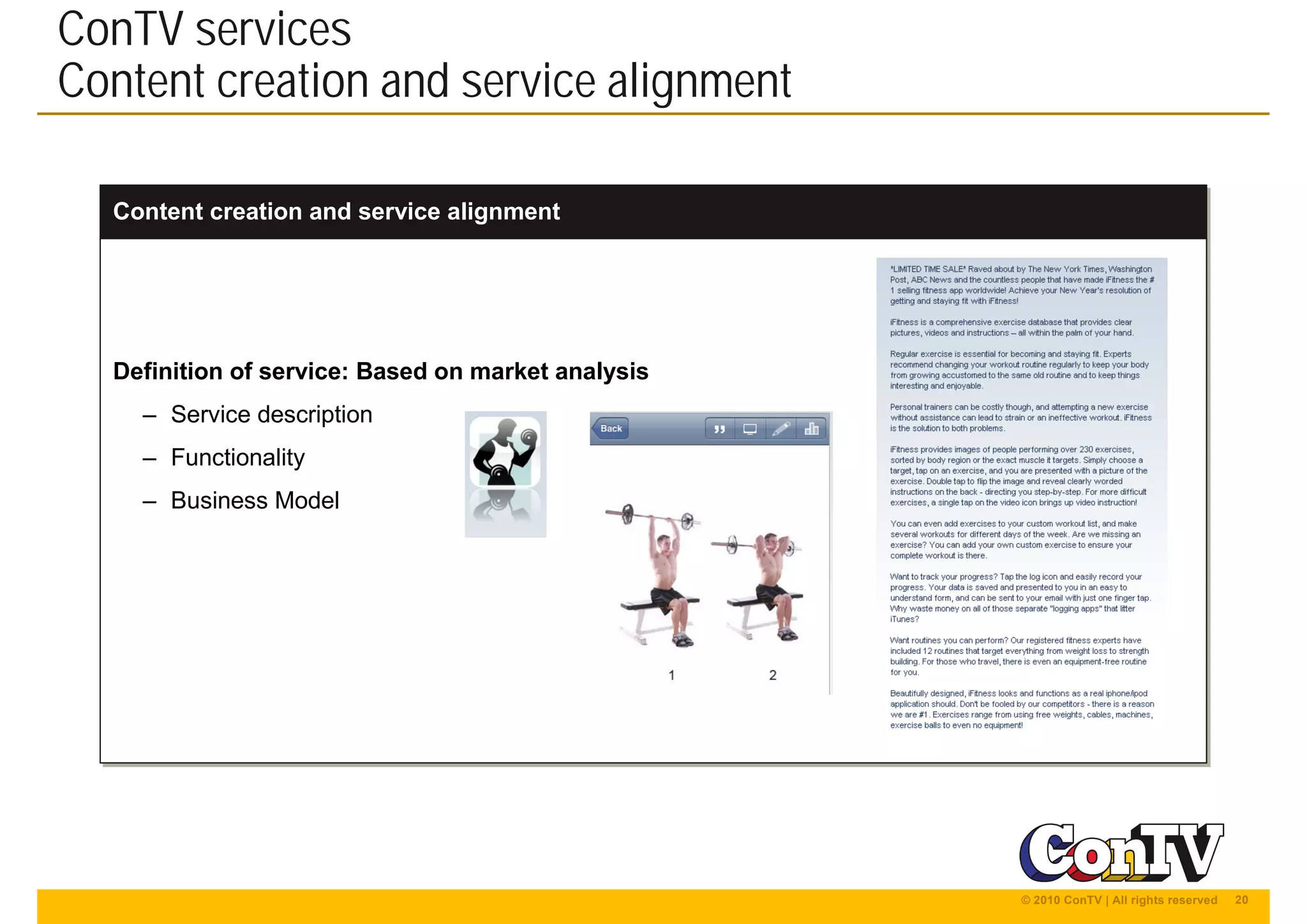 20© 2010 ConTV | All rights reserved
Content creation and service alignmentContent creation and service alignment
Definition of service: Based on market analysis
– Service description
– Functionality
– Business Model
Definition of service: Based on market analysis
– Service description
– Functionality
– Business Model
ConTV services
Content creation and service alignment
 