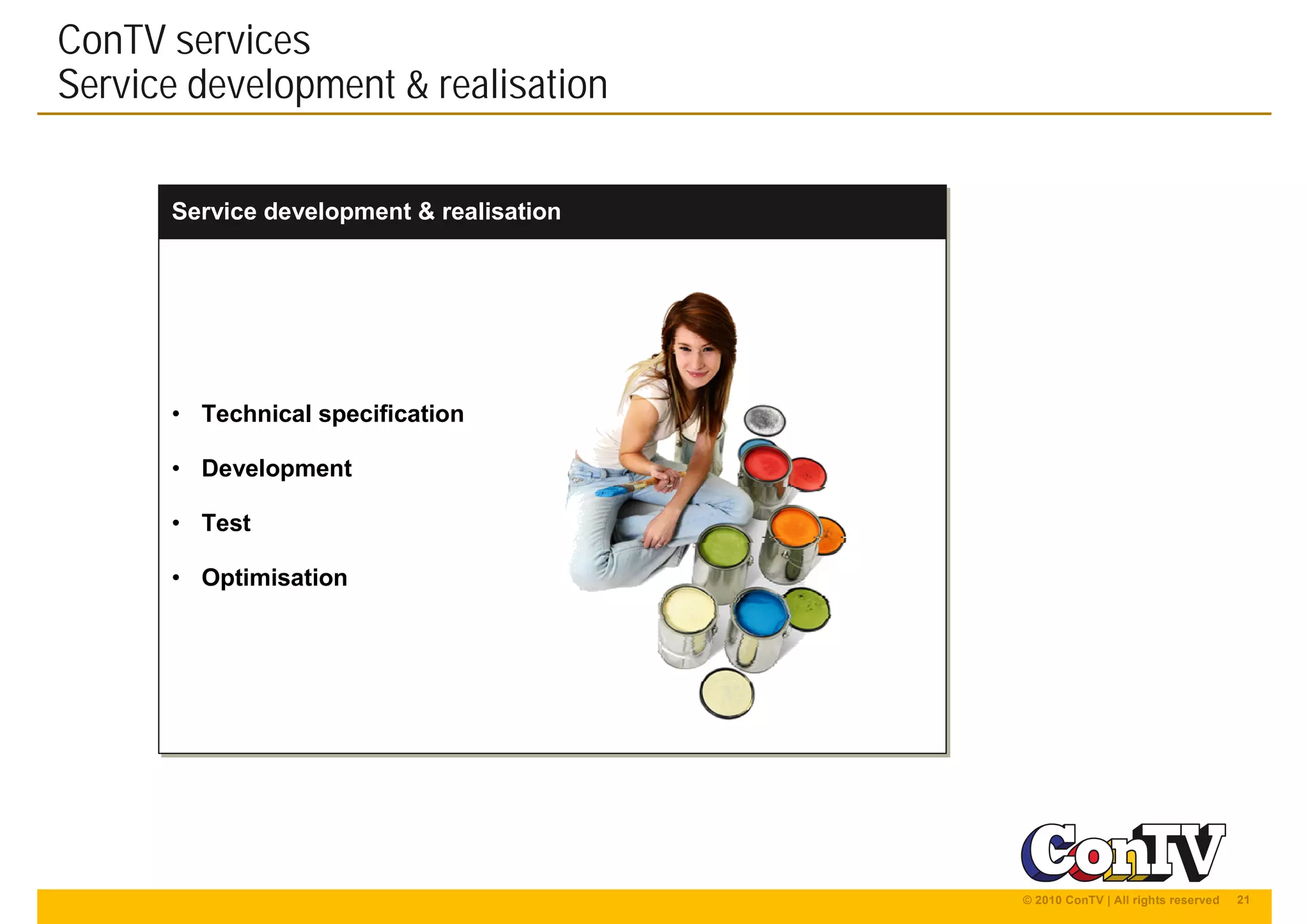 21© 2010 ConTV | All rights reserved
Service development & realisationService development & realisation
ConTV services
Service development & realisation
• Technical specification
• Development
• Test
• Optimisation
• Technical specification
• Development
• Test
• Optimisation
 