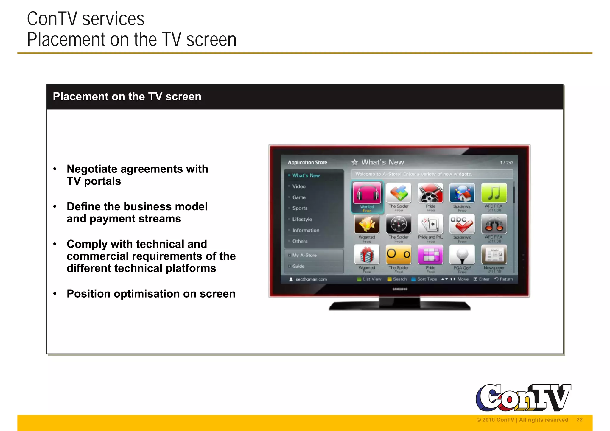 22© 2010 ConTV | All rights reserved
Placement on the TV screenPlacement on the TV screen
ConTV services
Placement on the TV screen
• Negotiate agreements with
TV portals
• Define the business model
and payment streams
• Comply with technical and
commercial requirements of the
different technical platforms
• Position optimisation on screen
• Negotiate agreements with
TV portals
• Define the business model
and payment streams
• Comply with technical and
commercial requirements of the
different technical platforms
• Position optimisation on screen
 