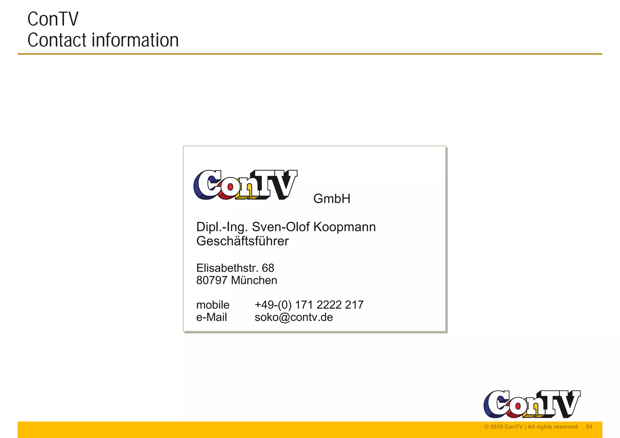 24© 2010 ConTV | All rights reserved
GmbH
Dipl.-Ing. Sven-Olof Koopmann
Geschäftsführer
Elisabethstr. 68
80797 München
mobile +49-(0) 171 2222 217
e-Mail soko@contv.de
GmbH
Dipl.-Ing. Sven-Olof Koopmann
Geschäftsführer
Elisabethstr. 68
80797 München
mobile +49-(0) 171 2222 217
e-Mail soko@contv.de
ConTV
Contact information
 
