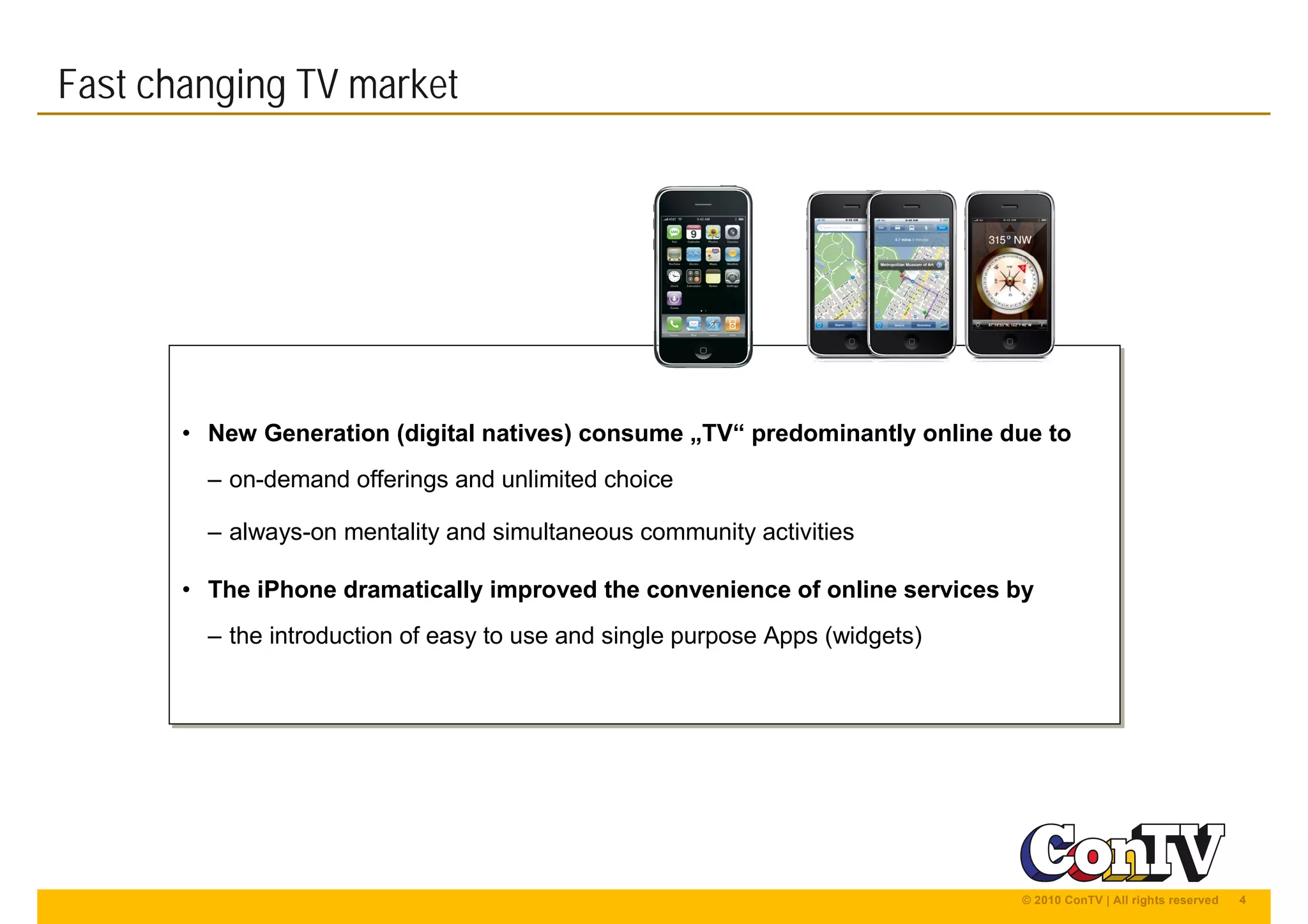4© 2010 ConTV | All rights reserved
• New Generation (digital natives) consume „TV“ predominantly online due to
– on-demand offerings and unlimited choice
– always-on mentality and simultaneous community activities
• The iPhone dramatically improved the convenience of online services by
– the introduction of easy to use and single purpose Apps (widgets)
• New Generation (digital natives) consume „TV“ predominantly online due to
– on-demand offerings and unlimited choice
– always-on mentality and simultaneous community activities
• The iPhone dramatically improved the convenience of online services by
– the introduction of easy to use and single purpose Apps (widgets)
Fast changing TV market
 