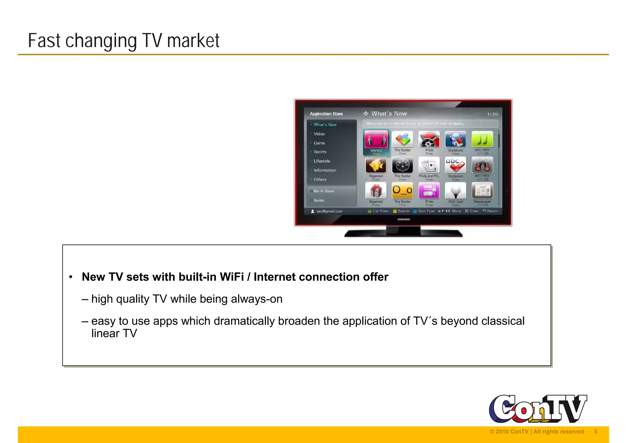 5© 2010 ConTV | All rights reserved
Fast changing TV market
• New TV sets with built-in WiFi / Internet connection offer
– high quality TV while being always-on
– easy to use apps which dramatically broaden the application of TV´s beyond classical
linear TV
• New TV sets with built-in WiFi / Internet connection offer
– high quality TV while being always-on
– easy to use apps which dramatically broaden the application of TV´s beyond classical
linear TV
 