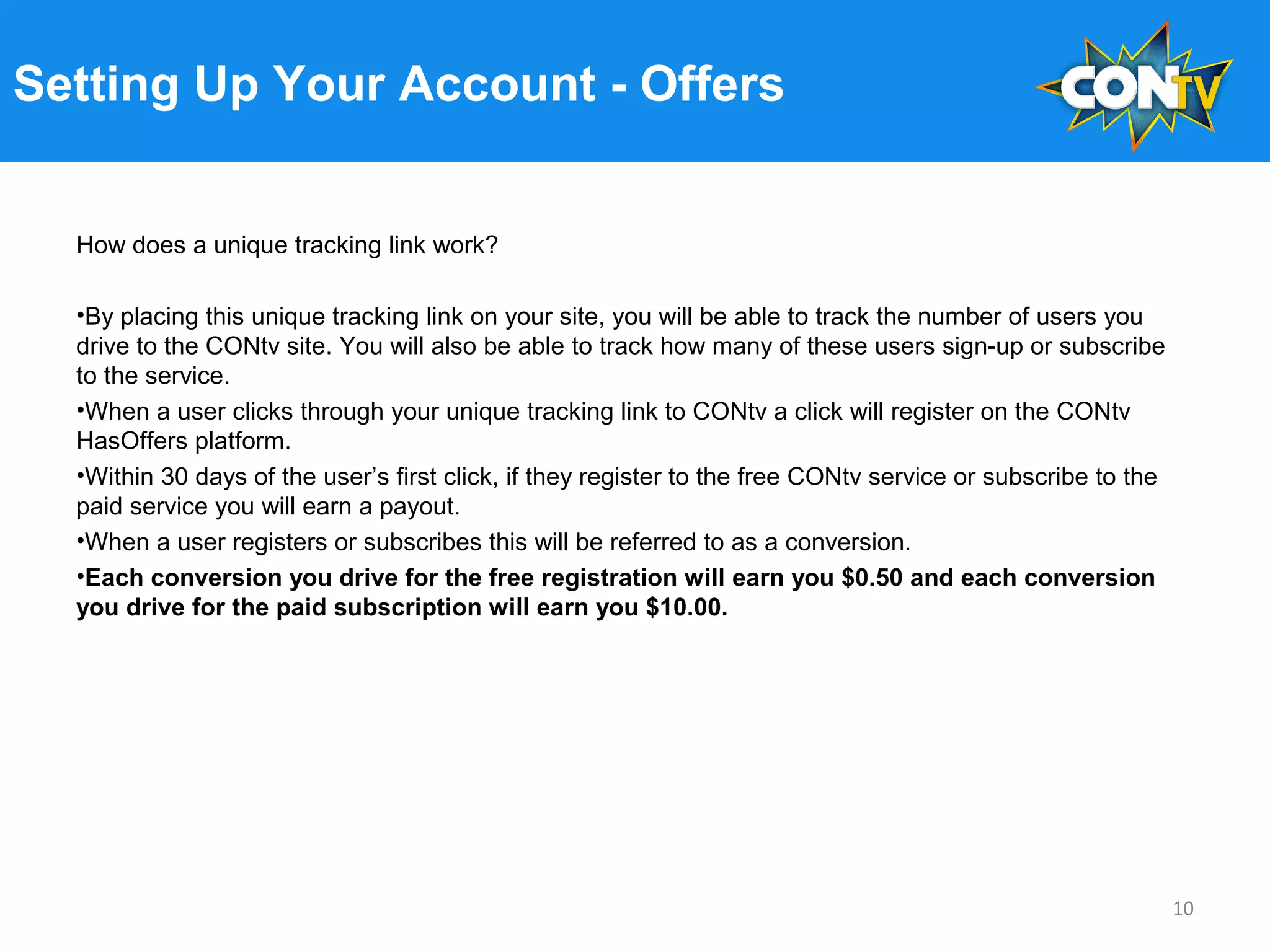 Setting Up Your Account - Offers
How does a unique tracking link work?
•By placing this unique tracking link on your site, you will be able to track the number of users you
drive to the CONtv site. You will also be able to track how many of these users sign-up or subscribe
to the service.
•When a user clicks through your unique tracking link to CONtv a click will register on the CONtv
HasOffers platform.
•Within 30 days of the user’s first click, if they register to the free CONtv service or subscribe to the
paid service you will earn a payout.
•When a user registers or subscribes this will be referred to as a conversion.
•Each conversion you drive for the free registration will earn you $0.50 and each conversion
you drive for the paid subscription will earn you $10.00.
10
 