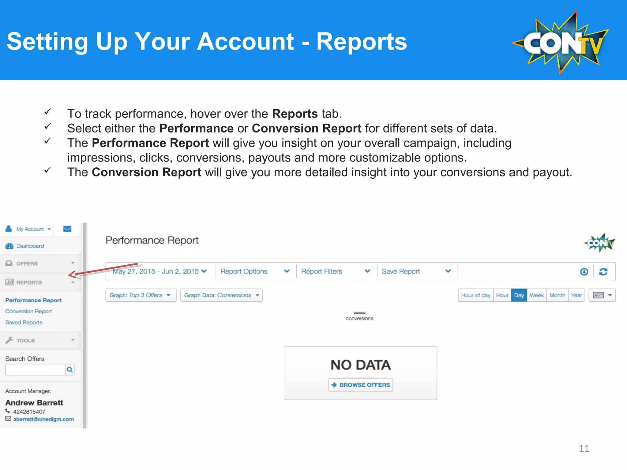 Setting Up Your Account - Reports
 To track performance, hover over the Reports tab.
 Select either the Performance or Conversion Report for different sets of data.
 The Performance Report will give you insight on your overall campaign, including
impressions, clicks, conversions, payouts and more customizable options.
 The Conversion Report will give you more detailed insight into your conversions and payout.
11
 