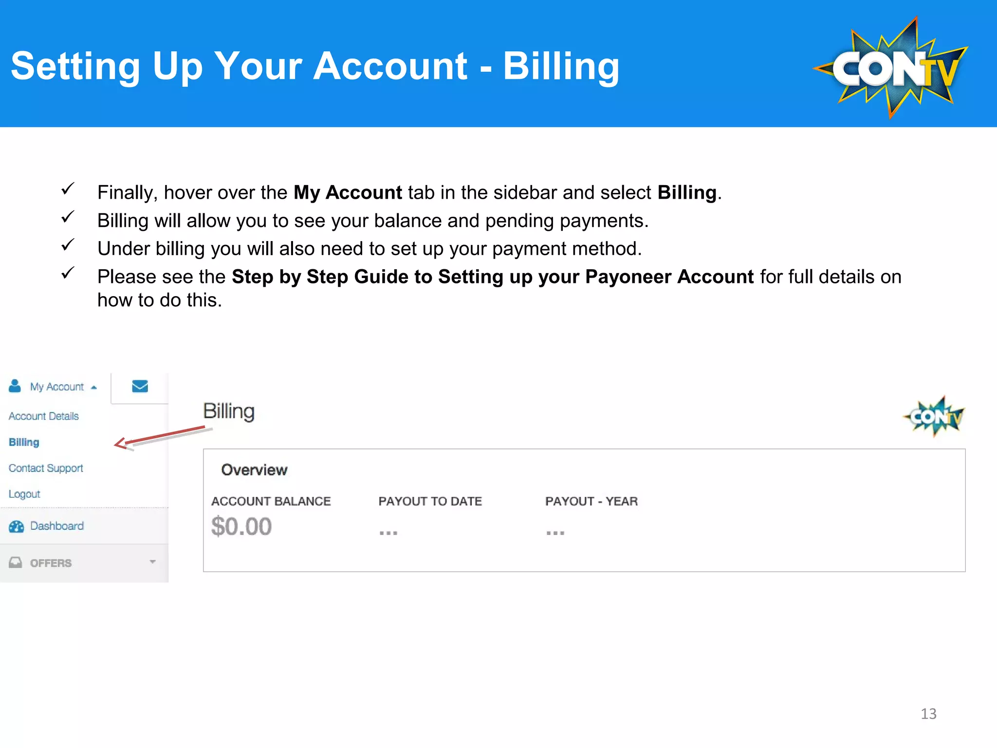 Setting Up Your Account - Billing
 Finally, hover over the My Account tab in the sidebar and select Billing.
 Billing will allow you to see your balance and pending payments.
 Under billing you will also need to set up your payment method.
 Please see the Step by Step Guide to Setting up your Payoneer Account for full details on
how to do this.
13
 