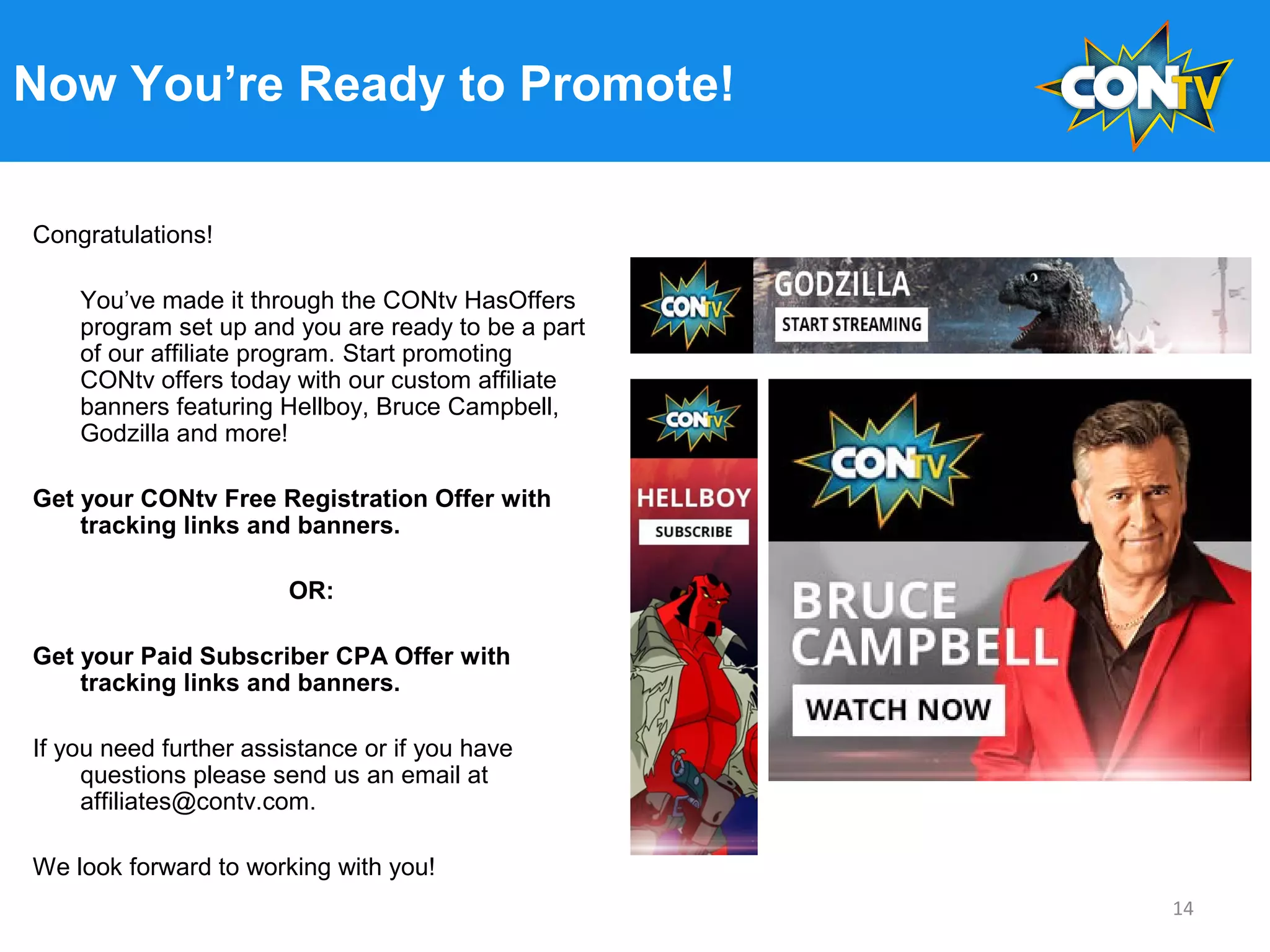 Now You’re Ready to Promote!
Congratulations!
You’ve made it through the CONtv HasOffers
program set up and you are ready to be a part
of our affiliate program. Start promoting
CONtv offers today with our custom affiliate
banners featuring Hellboy, Bruce Campbell,
Godzilla and more!
Get your CONtv Free Registration Offer with
tracking links and banners.
OR:
Get your Paid Subscriber CPA Offer with
tracking links and banners.
If you need further assistance or if you have
questions please send us an email at
affiliates@contv.com.
We look forward to working with you!
14
 