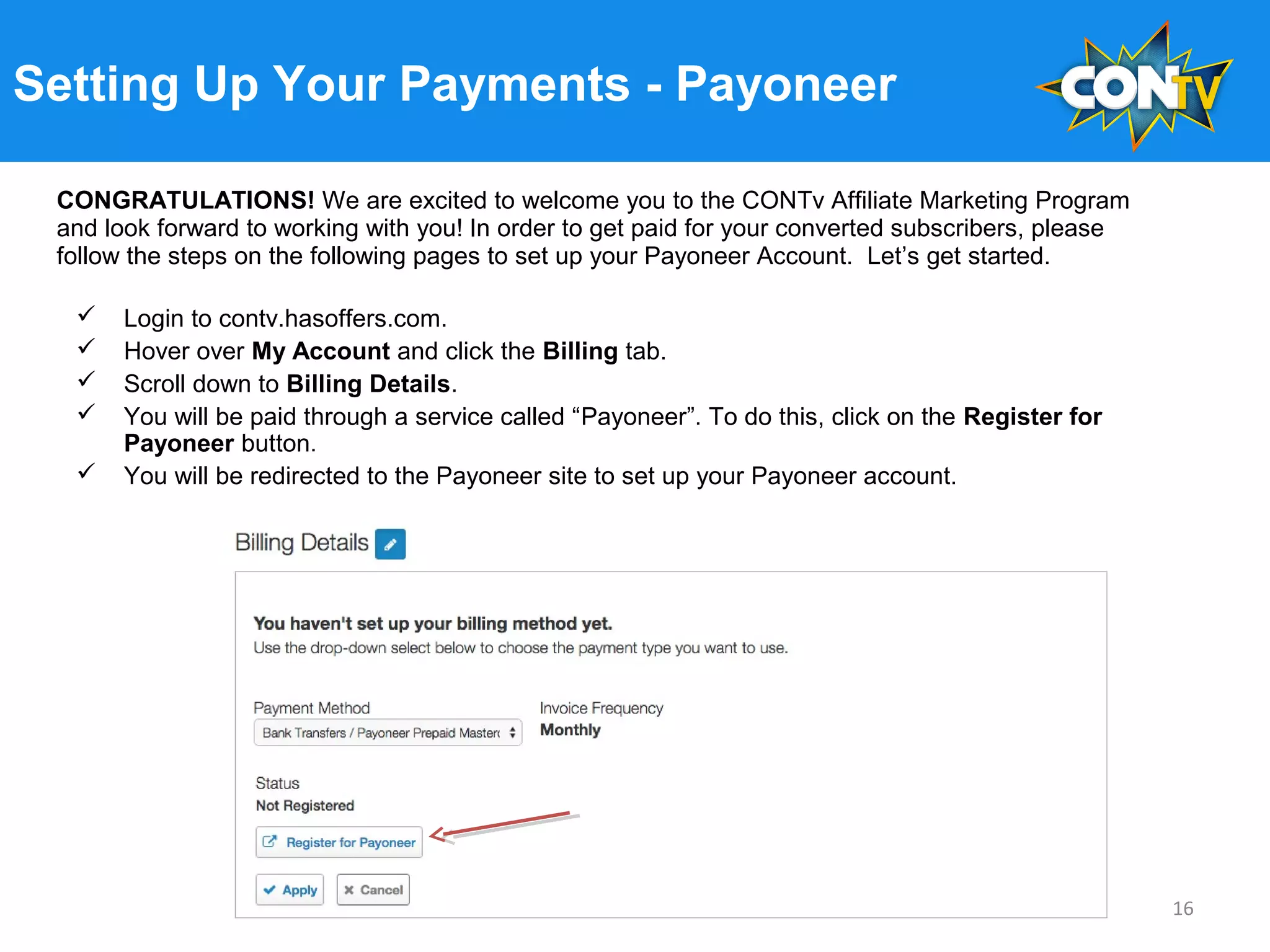 Setting Up Your Payments - Payoneer
 Login to contv.hasoffers.com.
 Hover over My Account and click the Billing tab.
 Scroll down to Billing Details.
 You will be paid through a service called “Payoneer”. To do this, click on the Register for
Payoneer button.
 You will be redirected to the Payoneer site to set up your Payoneer account.
16
CONGRATULATIONS! We are excited to welcome you to the CONTv Affiliate Marketing Program
and look forward to working with you! In order to get paid for your converted subscribers, please
follow the steps on the following pages to set up your Payoneer Account. Let’s get started.
 