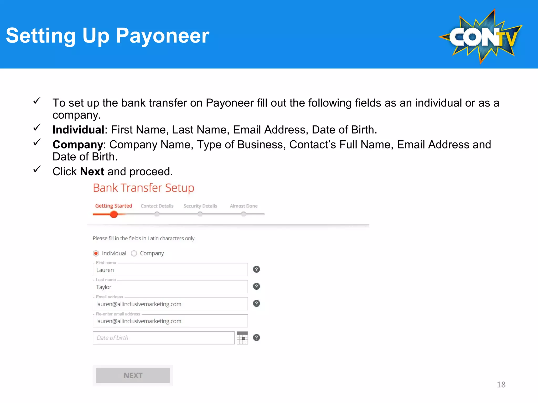 Setting Up Payoneer
 To set up the bank transfer on Payoneer fill out the following fields as an individual or as a
company.
 Individual: First Name, Last Name, Email Address, Date of Birth.
 Company: Company Name, Type of Business, Contact’s Full Name, Email Address and
Date of Birth.
 Click Next and proceed.
18
 