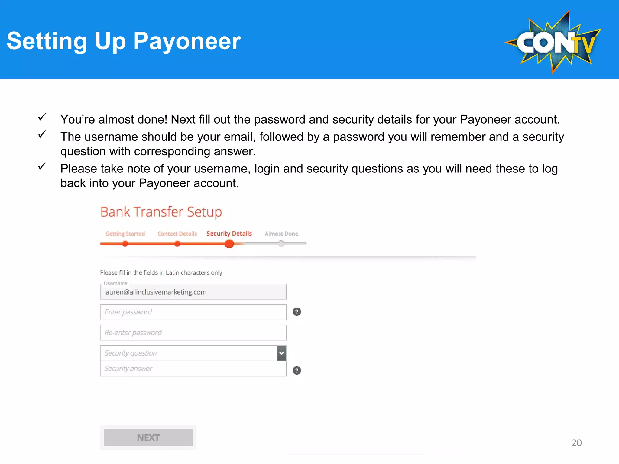 Setting Up Payoneer
 You’re almost done! Next fill out the password and security details for your Payoneer account.
 The username should be your email, followed by a password you will remember and a security
question with corresponding answer.
 Please take note of your username, login and security questions as you will need these to log
back into your Payoneer account.
20
 