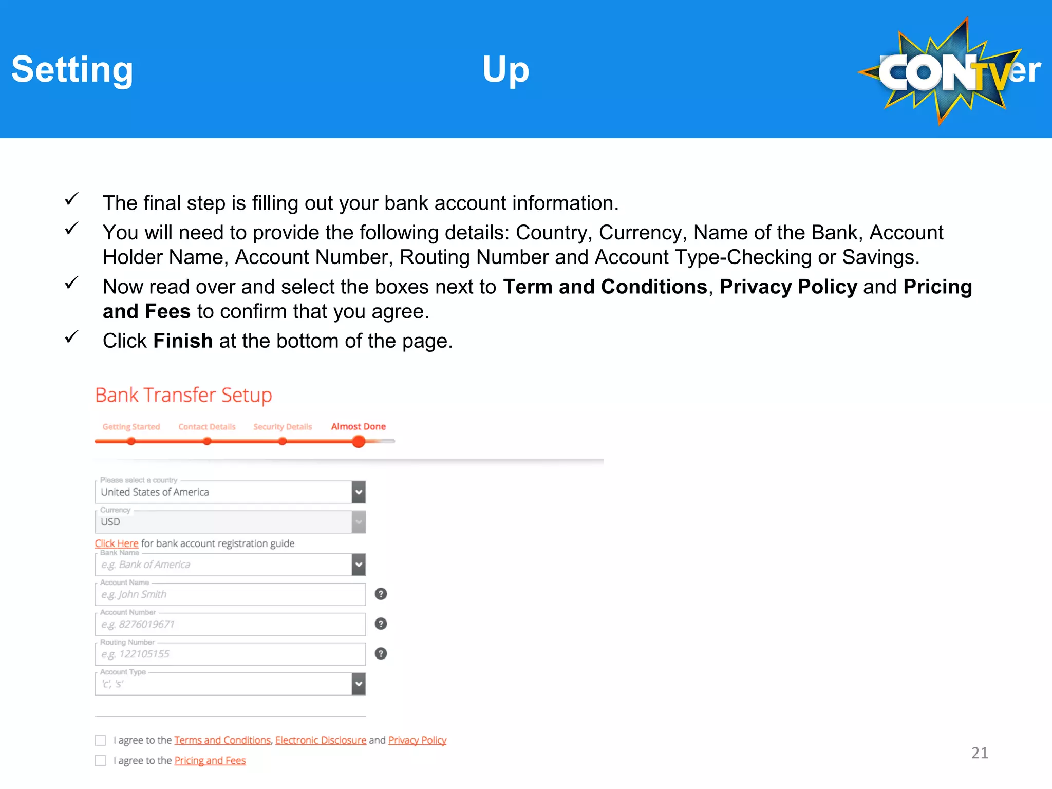 Setting Up Payoneer
 The final step is filling out your bank account information.
 You will need to provide the following details: Country, Currency, Name of the Bank, Account
Holder Name, Account Number, Routing Number and Account Type-Checking or Savings.
 Now read over and select the boxes next to Term and Conditions, Privacy Policy and Pricing
and Fees to confirm that you agree.
 Click Finish at the bottom of the page.
21
 