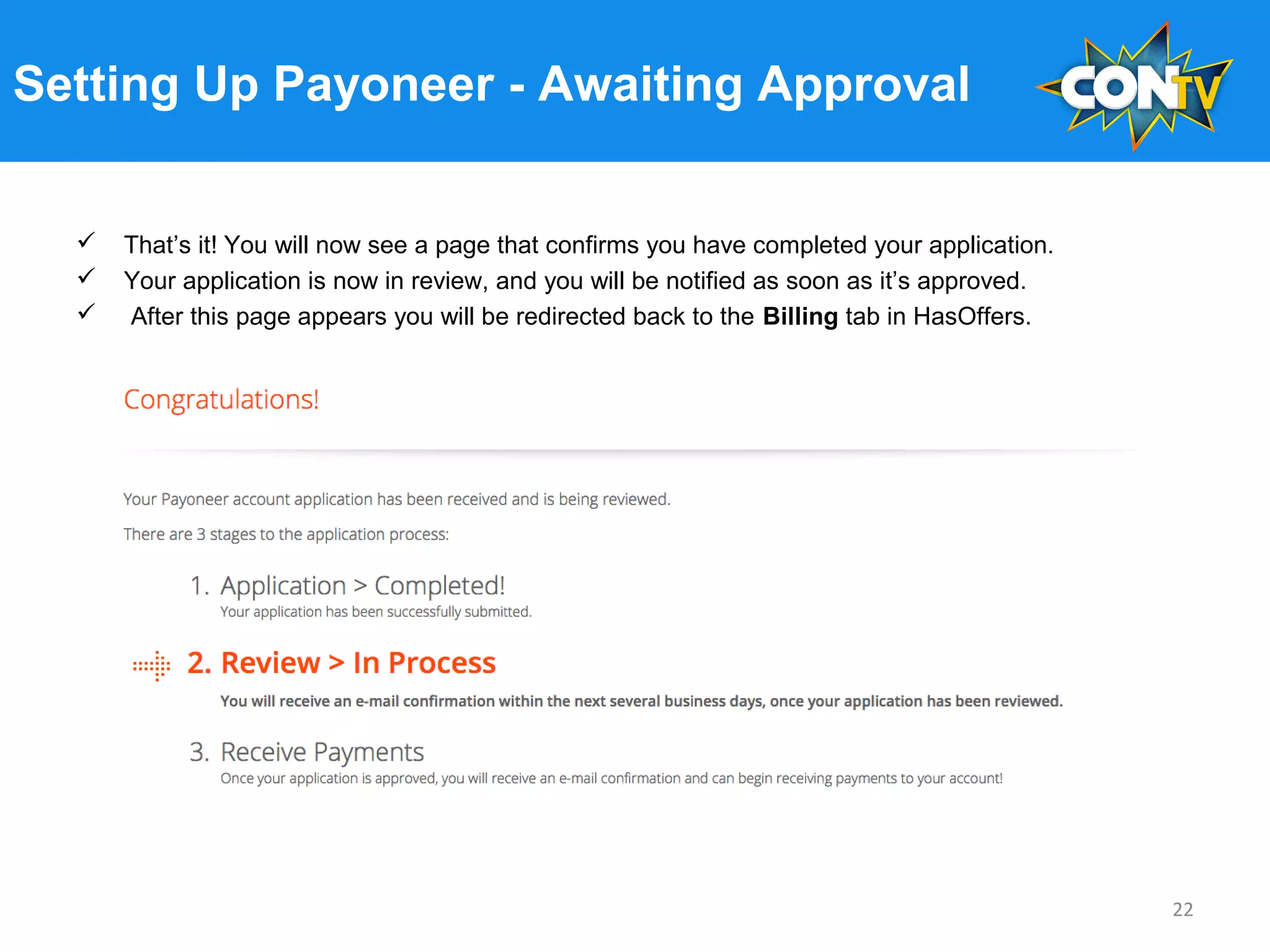 Setting Up Payoneer - Awaiting Approval
 That’s it! You will now see a page that confirms you have completed your application.
 Your application is now in review, and you will be notified as soon as it’s approved.
 After this page appears you will be redirected back to the Billing tab in HasOffers.
22
 