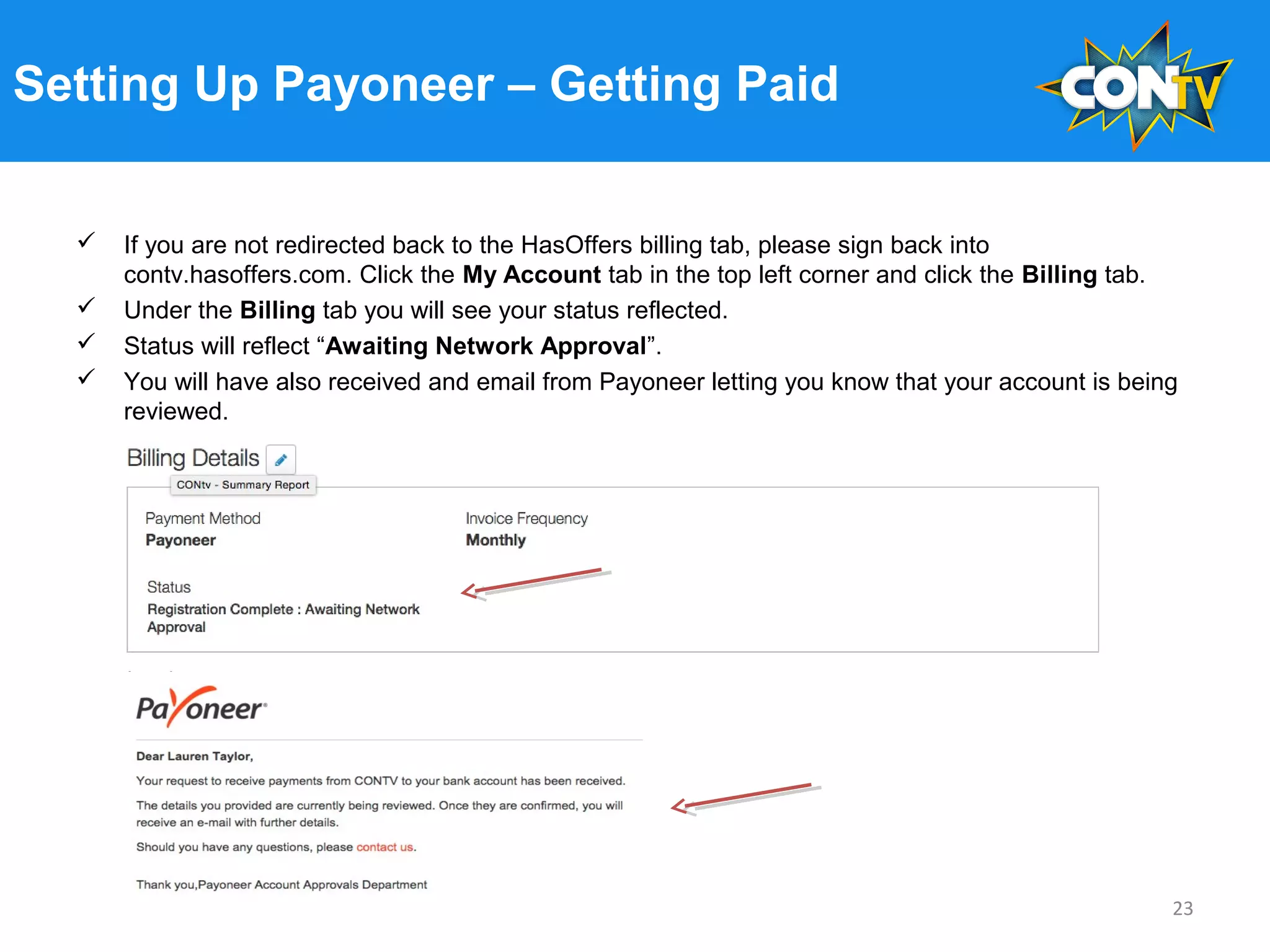 Setting Up Payoneer – Getting Paid
 If you are not redirected back to the HasOffers billing tab, please sign back into
contv.hasoffers.com. Click the My Account tab in the top left corner and click the Billing tab.
 Under the Billing tab you will see your status reflected.
 Status will reflect “Awaiting Network Approval”.
 You will have also received and email from Payoneer letting you know that your account is being
reviewed.
23
 
