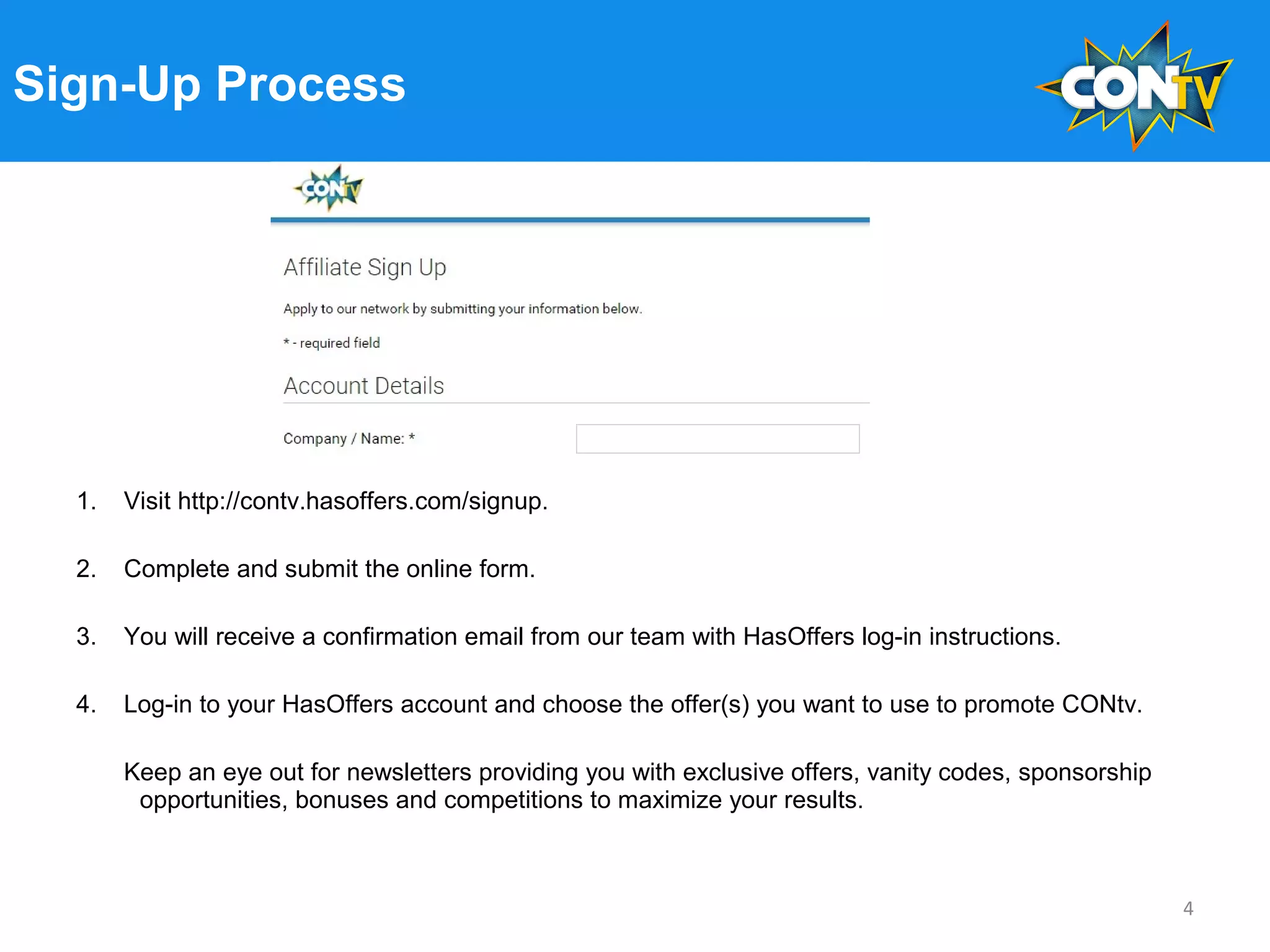 Sign-Up Process
1. Visit http://contv.hasoffers.com/signup.
2. Complete and submit the online form.
3. You will receive a confirmation email from our team with HasOffers log-in instructions.
4. Log-in to your HasOffers account and choose the offer(s) you want to use to promote CONtv.
Keep an eye out for newsletters providing you with exclusive offers, vanity codes, sponsorship
opportunities, bonuses and competitions to maximize your results.
4
 