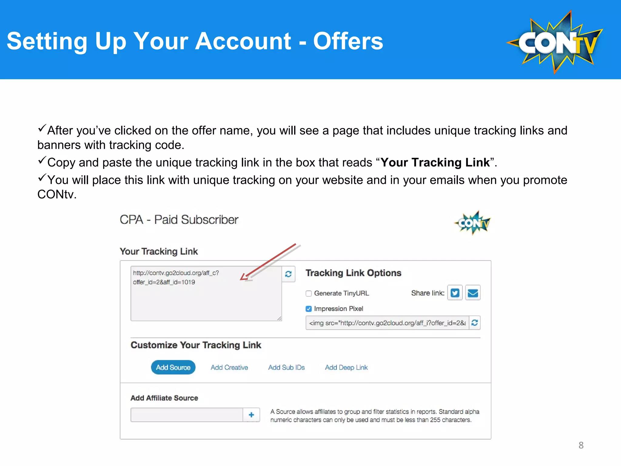Setting Up Your Account - Offers
After you’ve clicked on the offer name, you will see a page that includes unique tracking links and
banners with tracking code.
Copy and paste the unique tracking link in the box that reads “Your Tracking Link”.
You will place this link with unique tracking on your website and in your emails when you promote
CONtv.
8
 