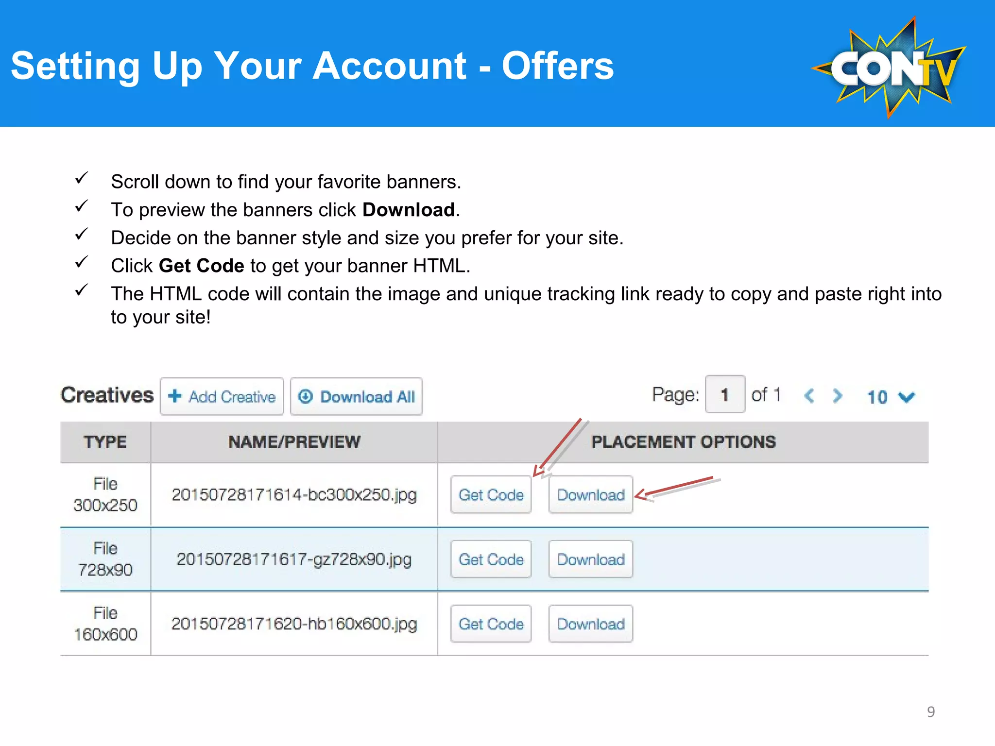 Setting Up Your Account - Offers
 Scroll down to find your favorite banners.
 To preview the banners click Download.
 Decide on the banner style and size you prefer for your site.
 Click Get Code to get your banner HTML.
 The HTML code will contain the image and unique tracking link ready to copy and paste right into
to your site!
9
 