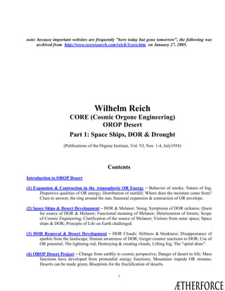 1
note: because important websites are frequently "here today but gone tomorrow", the following was
archived from http://www.rexresearch.com/reich/1core.htm on January 27, 2005.
Wilhelm Reich
CORE (Cosmic Orgone Engineering)
OROP Desert
Part 1: Space Ships, DOR & Drought
(Publications of the Orgone Institute, Vol. VI, Nos. 1-4, July1954)
Contents
Introduction to OROP Desert
(1) Expansion & Contraction in the Atmospheric OR Energy ~ Behavior of smoke; Nature of fog;
Dispersive qualities of OR energy; Distribution of rainfall; Where does the moisture come from?
Clues to answer; the ring around the sun; Seasonal expansion & contraction of OR envelope.
(2) Space Ships & Desert Development ~ DOR & Melanor; Smog; Symptoms of DOR sickness; Quest
for source of DOR & Melanor; Functional meaning of Melanor; Deterioration of forests; Scope
of Cosmic Engineering; Clarification of the source of Melanor; Visitors from outer space; Space
ships & DOR; Principle of Life on Earth challenged.
(3) DOR Removal & Desert Development ~ DOR Clouds; Stillness & bleakness; Disappearance of
sparkle from the landscape; Human awareness of DOR; Geiger counter reactions to DOR; Use of
OR potential; The lightning rod; Destroying & creating clouds; Lifting fog; The "spiral draw".
(4) OROP Desert Project ~ Change from earthly to cosmic perspective; Danger of desert to life; Mass
functions have developed from primordial energy functions; Mountains impede OR streams;
Deserts can be made green; Blueprints for the fructification of deserts.
ÆTHERFORCE
Contact With Space
 