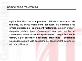 Competència matemàtica Implica l’habilitat per  comprendre, utilitzar i relacionar els números , les seves  operacions bàsiques , els  símbols i les formes d’expressió i raonament matemàtic , tant per produir i interpretar distints tipus d’informació, com per ampliar el coneixement sobre  aspectes quantitatius i espacials de la realitat , i per  entendre i resoldre problemes i situacions  relacionades amb la vida quotidiana i el coneixement científic i el món laboral i social. 