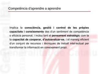 Competència d’aprendre a aprendre Implica la  consciència, gestió i control de les pròpies capacitats i coneixements  des d’un sentiment de competència o eficàcia personal, i inclou tant el  pensament estratègic  com la la  capacitat de cooperar, d’autoavaluar-se , i el maneig eficient d’un conjunt de recursos i tècniques de treball intel·lectual per transformar la informació en coneixement propi. 