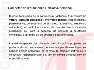 Competència d’autonomia i iniciativa personal Suposa l’adquisició de la consciència i aplicació d’un conjunt de  valors i actituds personals i interrelacionades  (responsabilitat, perseverança, coneixement de si mateix, autoestima, creativitat, autocrítica), el control emocional, de calcular riscos i afrontar problemes, així com la capacitat de demorar la satisfacció immediata, d’aprendre de les errades i d’assumir riscos. I també la capacitat d’escollir amb criteri, d’imaginar projectes i de portar endavant les accions necessàries per desenvolupar les opcions i plans personals- en el marc de projectes individuals o col·lectius- responsabilitzant-se, tant en l’àmbit personal com en el social i laboral. 