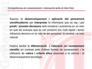 Competència en coneixement i interacció amb el món físic Suposa el  desenvolupament i aplicació del pensament cientificotècnic  per  interpretar  la informació que es rep i per  predir  i  prendre decisions  amb iniciativa i autonomia en un món en què els avenços que es van produint són molt ràpids i tenen influencia decisiva en la vida de les persones, la societat i el món natural. Implica també la  diferenciació  i valoració  del  coneixement científic  en contrast amb d’altres formes de coneixement, i la utilització de  valors i criteris ètics  associats a la ciència i al desenvolupament tecnològic. 