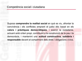Competència social i ciutadana Suposa  comprendre la realitat social  en què es viu, afrontar la convivència i els conflictes emprant el judici ètic basat en els  valors i pràctiques democràtiques , i exercir la ciutadania, actuant amb criteri propi, contribuint a la construcció de la pau i la democràcia, i mantenint una  actitud constructiva, solidària i responsable  davant el compliment dels drets i obligacions cívics. 