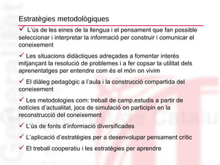 Estratègies metodològiques L’ús de les eines de la llengua i el pensament que fan possible seleccionar i interpretar la informació per construir i comunicar el coneixement Les situacions didàctiques adreçades a fomentar interès mitjançant la resolució de problemes i a fer copsar la utilitat dels aprenentatges per entendre com és el món on vivim El diàleg pedagògic a l’aula i la construcció compartida del coneixement Les metodologies com: treball de camp,estudis a partir de notícies d’actualitat, jocs de simulació on participin en la reconstrucció del coneixement  L’ús de fonts d’informació diversificades L’aplicació d’estratègies per a desenvolupar pensament crític  El treball cooperatiu i les estratègies per aprendre 
