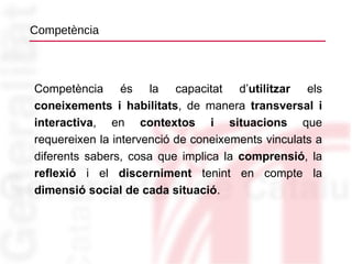 Competència Competència és la capacitat d’ utilitzar  els  coneixements i habilitats , de manera  transversal i   interactiva , en  contextos i situacions  que requereixen la intervenció de coneixements vinculats a diferents sabers, cosa que implica la  comprensió , la  reflexió  i el  discerniment  tenint en compte la  dimensió social de cada situació . 