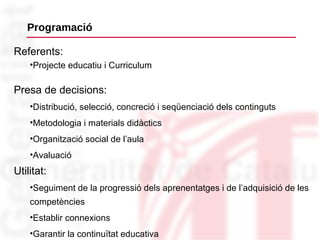 Programació Presa de decisions:  Distribució, selecció, concreció i seqüenciació dels continguts Metodologia i materials didàctics Organització social de l’aula Avaluació Referents:   Projecte educatiu i Curriculum Utilitat:  Seguiment de la progressió dels aprenentatges i de l’adquisició de les competències Establir connexions Garantir la continuïtat educativa 