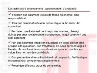 Les activitats d'ensenyament i aprenentatge i d’avaluació Faciliten que l’alumnat treballi de forma autònoma i amb responsabilitat Fan que l’alumnat reflexioni sobre el que fa, ho raoni i ho comuniqui Permeten que l’alumnat doni respostes obertes, plantegi dubtes per anar reelaborant el coneixement, i sigui conscient que està aprenent Fan que l’alumnat treballi en situacions on pugui aplicar amb eficàcia allò que aprèn, que transfereixi els seus aprenentatges a l’anàlisi i la resolució de noves situacions i posi en pràctica els valors i les normes de convivència Complementen el treball individual i el cooperatiu, facilitant que els companys i companyes s’ajudin entre si Presenten diferents graus de complexitat 