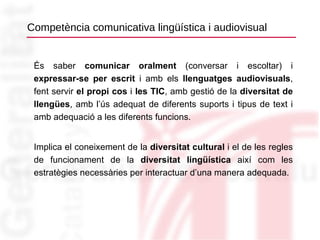 Competència comunicativa lingüística i audiovisual És saber  comunicar oralment  (conversar i escoltar) i  expressar-se per escrit  i amb els  llenguatges audiovisuals , fent servir  el propi cos  i  les TIC , amb gestió de la  diversitat de llengües , amb l’ús adequat de diferents suports i tipus de text i amb adequació a les diferents funcions. Implica el coneixement de la  diversitat cultural  i el de les regles de funcionament de la  diversitat lingüística  així com les estratègies necessàries per interactuar d’una manera adequada. 