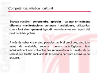 Competència artística i cultural Suposa conèixer,  comprendre, apreciar i valorar críticament diferents manifestacions culturals i artístiques , utilitzar-les com a  font d’enriquiment i gaudi  i considerar-les com a part del patrimoni dels pobles. A més és saber  crear  amb paraules, amb el propi cos, amb tota mena de materials, suports i eines tecnològiques, tant individualment com col·lectiva les representacions i anàlisi de la realitat que facilitin l’actuació de la persona per viure i conviure en societat. 
