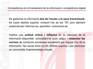 Competència en el tractament de la informació i competència digital És gestionar la informació  des de l’accés a la seva transmissió , tot usant distints suports, incloent l’ús de les TIC com element essencial per informar-se, aprendre i comunicar-se. Implica una  actitud crítica i reflexiva  en la valoració de la informació disponible, contrastant-la quan calgui, i  respectar les normes  de conducta acordades socialment per regular l’ús de la informació i les seves fonts en els distints suports, i per participar en comunitats d’aprenentatge virtuals. 
