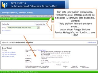 ©2010. EGCTI-UPR
Con esta información bibliográfica,
verificamos en el catálogo en línea de
biblioteca (E-library) si esta disponible.
Ejemplo:
Título artículo: Primer Seminario
sobre…
Autor: Vivoni Farege, Enrique
Fuente: Heliografía, vol. 4, núm. 1; ene.
1997
 