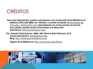 CRÉDITOS
Para más información, puede comunicarse con el personal de la Biblioteca al
teléfono (787) 622-8000, ext. 444,233. o escribir enviando el Formulario de
Consulta / Application Form describiendo en el documento el servicio
que solicita, puede enviar el formulario a la dirección
electrónica referencistas@pupr.edu.
Por: Antonio Tardi Galarza, MEM, MIS; Dianne Brás Feliciano, M.A.
Correo electrónico: atardis@pupr.edu
Blog: http://bibliopoli.wordpress.com
Página de la Biblioteca: http://www.pupr.edu/library
 