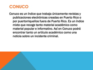CONUCO
Conuco es un índice que trabaja únicamente revistas y
publicaciones electrónicas creadas en Puerto Rico o
por puertorriqueños fuera de Puerto Rico. Es un índice
mixto que recoge tanto material académico como
material popular e informativo. Así en Conuco podrá
encontrar tanto un artículo académico como una
noticia sobre un incidente criminal.
 