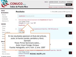 ©2010. EGCTI-UPR
En los resultados aparecen el título del artículo,
autor, la fuente (revista, periódico y libro).
Ejemplo:
Título: Primer Seminario sobre…
Autor: Vivoni Farege, Enrique
Fuente: Heliografía, vol 4, núm. 1; ene. 1997
 
