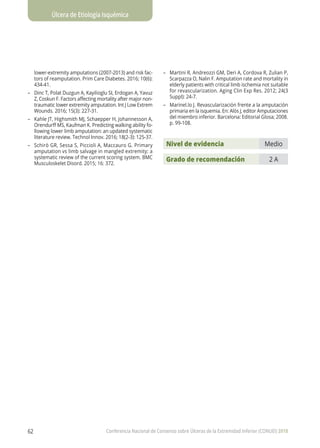 Úlcera de Etiología Isquémica
Conferencia Nacional de Consenso sobre Úlceras de la Extremidad Inferior (CONUEI) 201862
lower-extremity amputations (2007-2013) and risk fac-
tors of reamputation. Prim Care Diabetes. 2016; 10(6):
434-41.
–	 Dinc T, Polat Duzgun A, Kayilioglu SI, Erdogan A, Yavuz
Z, Coskun F. Factors affecting mortality after major non-
traumatic lower extremity amputation. Int J Low Extrem
Wounds. 2016; 15(3): 227-31.
–	 Kahle JT, Highsmith MJ, Schaepper H, Johannesson A,
Orendurff MS, Kaufman K. Predicting walking ability fo-
llowing lower limb amputation: an updated systematic
literature review. Technol Innov. 2016; 18(2-3): 125-37.
–	 Schirò GR, Sessa S, Piccioli A, Maccauro G. Primary
amputation vs limb salvage in mangled extremity: a
systematic review of the current scoring system. BMC
Musculoskelet Disord. 2015; 16: 372.
–	 Martini R, Andreozzi GM, Deri A, Cordova R, Zulian P,
Scarpazza O, Nalin F. Amputation rate and mortality in
elderly patients with critical limb ischemia not suitable
for revascularization. Aging Clin Exp Res. 2012; 24(3
Suppl): 24-7.
–	 Marinel.lo J. Revascularización frente a la amputación
primaria en la isquemia. En: Alós J, editor Amputaciones
del miembro inferior. Barcelona: Editorial Glosa; 2008.
p. 99-108.
Nivel de evidencia Medio
Grado de recomendación 2 A
 