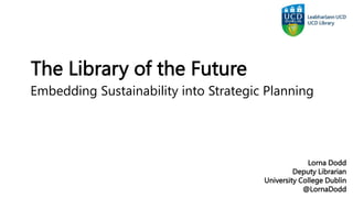 The Library of the Future
Lorna Dodd
Deputy Librarian
University College Dublin
@LornaDodd
Embedding Sustainability into Strategic Planning
 