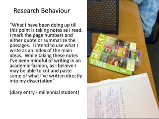 Research behaviours
“What I have been doing up till
this point is taking notes as I read.
I mark the page numbers and
either quote or summarize the
passages. I intend to use what I
write as an index of the main
ideas. While taking these notes
I’ve been mindful of writing in an
academic fashion, as I believe I
may be able to cut and paste
some of what I’ve written directly
into my dissertation”
(diary entry - millennial student)
Research Behaviour
 