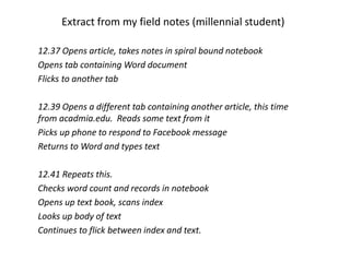 Extract from my field notes (millennial student)
12.37 Opens article, takes notes in spiral bound notebook
Opens tab containing Word document
Flicks to another tab
12.39 Opens a different tab containing another article, this time
from acadmia.edu. Reads some text from it
Picks up phone to respond to Facebook message
Returns to Word and types text
12.41 Repeats this.
Checks word count and records in notebook
Opens up text book, scans index
Looks up body of text
Continues to flick between index and text.
 
